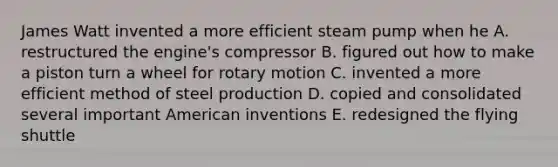 James Watt invented a more efficient steam pump when he A. restructured the engine's compressor B. figured out how to make a piston turn a wheel for rotary motion C. invented a more efficient method of steel production D. copied and consolidated several important American inventions E. redesigned the flying shuttle