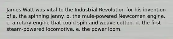 James Watt was vital to the Industrial Revolution for his invention of a. the spinning jenny. b. the mule-powered Newcomen engine. c. a rotary engine that could spin and weave cotton. d. the first steam-powered locomotive. e. the power loom.