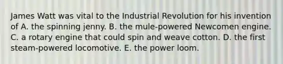 James Watt was vital to the Industrial Revolution for his invention of A. the spinning jenny. B. the mule-powered Newcomen engine. C. a rotary engine that could spin and weave cotton. D. the first steam-powered locomotive. E. the power loom.