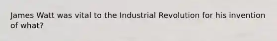 James Watt was vital to the Industrial Revolution for his invention of what?