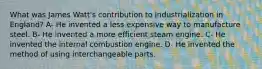 What was James Watt's contribution to industrialization in England? A- He invented a less expensive way to manufacture steel. B- He invented a more efficient steam engine. C- He invented the internal combustion engine. D- He invented the method of using interchangeable parts.