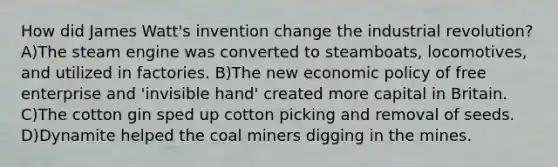 How did James Watt's invention change the industrial revolution? A)The steam engine was converted to steamboats, locomotives, and utilized in factories. B)The new economic policy of free enterprise and 'invisible hand' created more capital in Britain. C)The cotton gin sped up cotton picking and removal of seeds. D)Dynamite helped the coal miners digging in the mines.