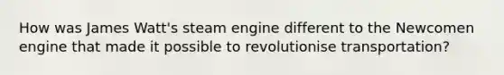 How was James Watt's steam engine different to the Newcomen engine that made it possible to revolutionise transportation?