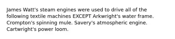 James Watt's steam engines were used to drive all of the following textile machines EXCEPT Arkwright's water frame. Crompton's spinning mule. Savery's atmospheric engine. Cartwright's power loom.