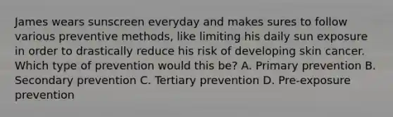 James wears sunscreen everyday and makes sures to follow various preventive methods, like limiting his daily sun exposure in order to drastically reduce his risk of developing skin cancer. Which type of prevention would this be? A. Primary prevention B. Secondary prevention C. Tertiary prevention D. Pre-exposure prevention