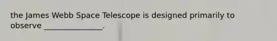 the James Webb Space Telescope is designed primarily to observe _______________.