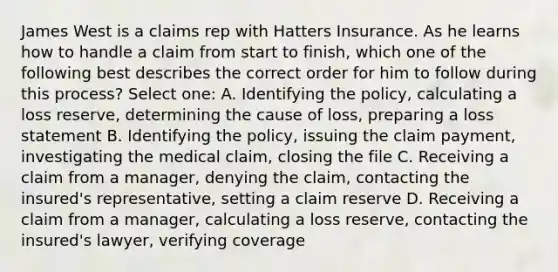 James West is a claims rep with Hatters Insurance. As he learns how to handle a claim from start to finish, which one of the following best describes the correct order for him to follow during this process? Select one: A. Identifying the policy, calculating a loss reserve, determining the cause of loss, preparing a loss statement B. Identifying the policy, issuing the claim payment, investigating the medical claim, closing the file C. Receiving a claim from a manager, denying the claim, contacting the insured's representative, setting a claim reserve D. Receiving a claim from a manager, calculating a loss reserve, contacting the insured's lawyer, verifying coverage