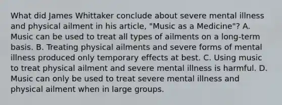 What did James Whittaker conclude about severe mental illness and physical ailment in his article, "Music as a Medicine"? A. Music can be used to treat all types of ailments on a long-term basis. B. Treating physical ailments and severe forms of mental illness produced only temporary effects at best. C. Using music to treat physical ailment and severe mental illness is harmful. D. Music can only be used to treat severe mental illness and physical ailment when in large groups.