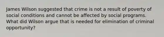 James Wilson suggested that crime is not a result of poverty of social conditions and cannot be affected by social programs. What did Wilson argue that is needed for elimination of criminal opportunity?