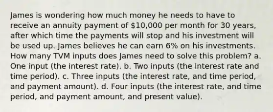 James is wondering how much money he needs to have to receive an annuity payment of 10,000 per month for 30 years, after which time the payments will stop and his investment will be used up. James believes he can earn 6% on his investments. How many TVM inputs does James need to solve this problem? a. One input (the interest rate). b. Two inputs (the interest rate and time period). c. Three inputs (the interest rate, and time period, and payment amount). d. Four inputs (the interest rate, and time period, and payment amount, and present value).