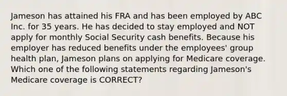 Jameson has attained his FRA and has been employed by ABC Inc. for 35 years. He has decided to stay employed and NOT apply for monthly Social Security cash benefits. Because his employer has reduced benefits under the employees' group health plan, Jameson plans on applying for Medicare coverage. Which one of the following statements regarding Jameson's Medicare coverage is CORRECT?