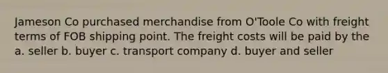 Jameson Co purchased merchandise from O'Toole Co with freight terms of FOB shipping point. The freight costs will be paid by the a. seller b. buyer c. transport company d. buyer and seller