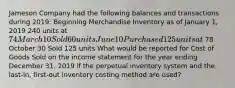 Jameson Company had the following balances and transactions during​ 2019: Beginning Merchandise Inventory as of January​ 1, 2019 240 units at 74 March 10 Sold 60 units June 10 Purchased 125 units at 78 October 30 Sold 125 units What would be reported for Cost of Goods Sold on the income statement for the year ending December​ 31, 2019 if the perpetual inventory system and the last-​in, first-out inventory costing method are​ used?