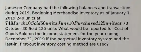 Jameson Company had the following balances and transactions during​ 2019: Beginning Merchandise Inventory as of January​ 1, 2019 240 units at 74 March 10 Sold 60 units June 10 Purchased 125 units at 78 October 30 Sold 125 units What would be reported for Cost of Goods Sold on the income statement for the year ending December​ 31, 2019 if the perpetual inventory system and the last-​in, first-out inventory costing method are​ used?