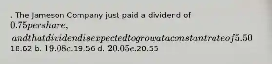 . The Jameson Company just paid a dividend of 0.75 per share, and that dividend is expected to grow at a constant rate of 5.50% per year in the future. The company's beta is 1.15, the market risk premium is 5.00%, and the risk-free rate is 4.00%. What is Jameson's current stock price, P0? a.18.62 b. 19.08 c.19.56 d. 20.05 e.20.55