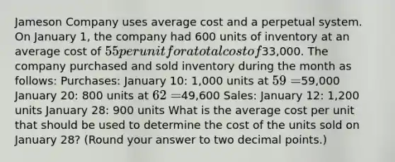 Jameson Company uses average cost and a perpetual system. On January 1, the company had 600 units of inventory at an average cost of 55 per unit for a total cost of33,000. The company purchased and sold inventory during the month as follows: Purchases: January 10: 1,000 units at 59 =59,000 January 20: 800 units at 62 =49,600 Sales: January 12: 1,200 units January 28: 900 units What is the average cost per unit that should be used to determine the cost of the units sold on January 28? (Round your answer to two decimal points.)