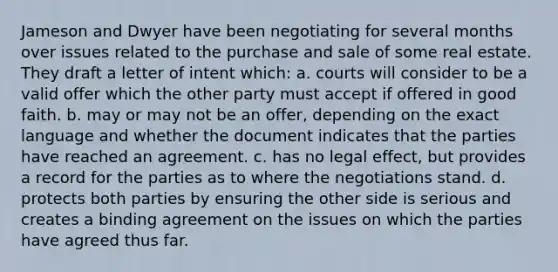 Jameson and Dwyer have been negotiating for several months over issues related to the purchase and sale of some real estate. They draft a letter of intent which: a. courts will consider to be a valid offer which the other party must accept if offered in good faith. b. may or may not be an offer, depending on the exact language and whether the document indicates that the parties have reached an agreement. c. has no legal effect, but provides a record for the parties as to where the negotiations stand. d. protects both parties by ensuring the other side is serious and creates a binding agreement on the issues on which the parties have agreed thus far.