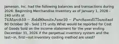 ​Jameson, Inc. had the following balances and transactions during​ 2026: Beginning Merchandise Inventory as of January​ 1, 2026 - 240 units at​ 74 March 10 - Sold 80 units June 10 - Purchased 175 units at​80 October 30 - Sold 175 units What would be reported for Cost of Goods Sold on the income statement for the year ending December​ 31, 2026 if the perpetual inventory system and the last−​in, first−out inventory costing method are​ used?