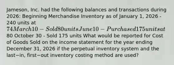 ​Jameson, Inc. had the following balances and transactions during​ 2026: Beginning Merchandise Inventory as of January​ 1, 2026 - 240 units at​ 74 March 10 - Sold 80 units June 10 - Purchased 175 units at​80 October 30 - Sold 175 units What would be reported for Cost of Goods Sold on the income statement for the year ending December​ 31, 2026 if the perpetual inventory system and the last−​in, first−out inventory costing method are​ used?