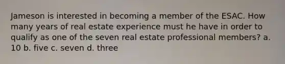 Jameson is interested in becoming a member of the ESAC. How many years of real estate experience must he have in order to qualify as one of the seven real estate professional members? a. 10 b. five c. seven d. three