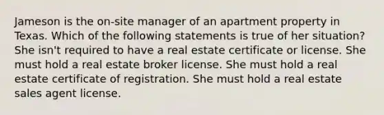 Jameson is the on-site manager of an apartment property in Texas. Which of the following statements is true of her situation? She isn't required to have a real estate certificate or license. She must hold a real estate broker license. She must hold a real estate certificate of registration. She must hold a real estate sales agent license.