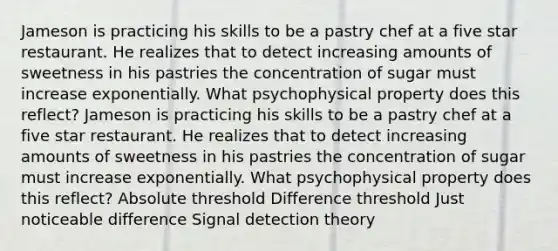 Jameson is practicing his skills to be a pastry chef at a five star restaurant. He realizes that to detect increasing amounts of sweetness in his pastries the concentration of sugar must increase exponentially. What psychophysical property does this reflect? Jameson is practicing his skills to be a pastry chef at a five star restaurant. He realizes that to detect increasing amounts of sweetness in his pastries the concentration of sugar must increase exponentially. What psychophysical property does this reflect? Absolute threshold Difference threshold Just noticeable difference Signal detection theory