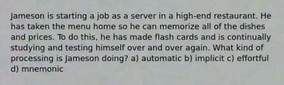 Jameson is starting a job as a server in a high-end restaurant. He has taken the menu home so he can memorize all of the dishes and prices. To do this, he has made flash cards and is continually studying and testing himself over and over again. What kind of processing is Jameson doing? a) automatic b) implicit c) effortful d) mnemonic