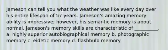 Jameson can tell you what the weather was like every day over his entire lifespan of 57 years. Jameson's amazing memory ability is impressive; however, his semantic memory is about normal. Jameson's memory skills are characteristic of __________. a. highly superior autobiographical memory b. photographic memory c. eidetic memory d. flashbulb memory