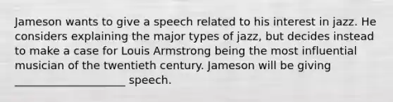 Jameson wants to give a speech related to his interest in jazz. He considers explaining the major types of jazz, but decides instead to make a case for Louis Armstrong being the most influential musician of the twentieth century. Jameson will be giving ____________________ speech.