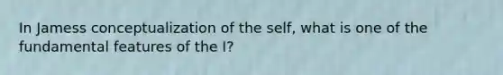 In Jamess conceptualization of the self, what is one of the fundamental features of the I?