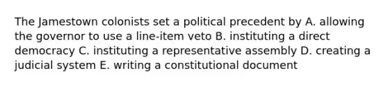 The Jamestown colonists set a political precedent by A. allowing the governor to use a line-item veto B. instituting a direct democracy C. instituting a representative assembly D. creating a judicial system E. writing a constitutional document