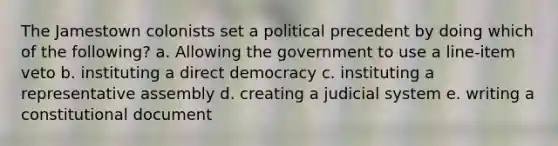 The Jamestown colonists set a political precedent by doing which of the following? a. Allowing the government to use a line-item veto b. instituting a direct democracy c. instituting a representative assembly d. creating a judicial system e. writing a constitutional document