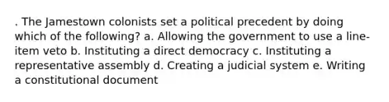 . The Jamestown colonists set a political precedent by doing which of the following? a. Allowing the government to use a line-item veto b. Instituting a direct democracy c. Instituting a representative assembly d. Creating a judicial system e. Writing a constitutional document