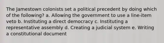 The Jamestown colonists set a political precedent by doing which of the following? a. Allowing the government to use a line-item veto b. Instituting a direct democracy c. Instituting a representative assembly d. Creating a judicial system e. Writing a constitutional document