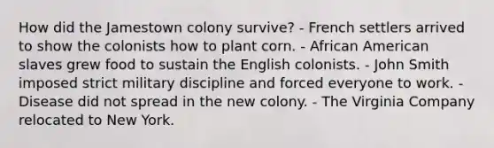 How did the Jamestown colony survive? - French settlers arrived to show the colonists how to plant corn. - African American slaves grew food to sustain the English colonists. - John Smith imposed strict military discipline and forced everyone to work. - Disease did not spread in the new colony. - The Virginia Company relocated to New York.