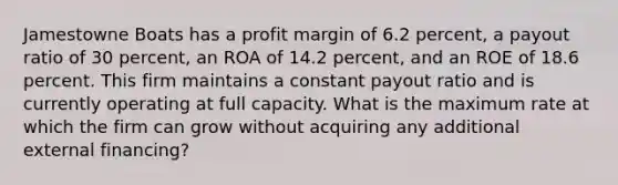 Jamestowne Boats has a profit margin of 6.2 percent, a payout ratio of 30 percent, an ROA of 14.2 percent, and an ROE of 18.6 percent. This firm maintains a constant payout ratio and is currently operating at full capacity. What is the maximum rate at which the firm can grow without acquiring any additional external financing?