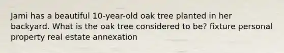 Jami has a beautiful 10-year-old oak tree planted in her backyard. What is the oak tree considered to be? fixture personal property real estate annexation