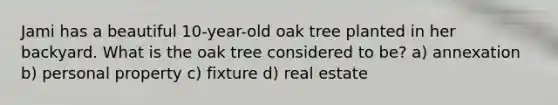 Jami has a beautiful 10-year-old oak tree planted in her backyard. What is the oak tree considered to be? a) annexation b) personal property c) fixture d) real estate