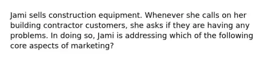 Jami sells construction equipment. Whenever she calls on her building contractor customers, she asks if they are having any problems. In doing so, Jami is addressing which of the following core aspects of marketing?