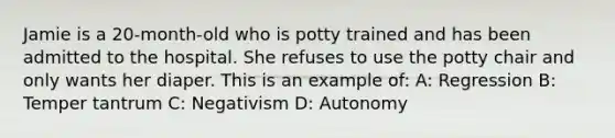 Jamie is a 20-month-old who is potty trained and has been admitted to the hospital. She refuses to use the potty chair and only wants her diaper. This is an example of: A: Regression B: Temper tantrum C: Negativism D: Autonomy