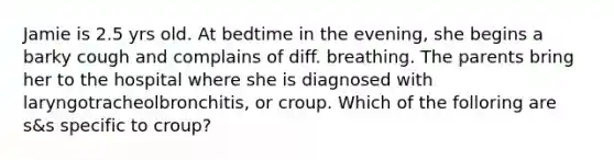 Jamie is 2.5 yrs old. At bedtime in the evening, she begins a barky cough and complains of diff. breathing. The parents bring her to the hospital where she is diagnosed with laryngotracheolbronchitis, or croup. Which of the folloring are s&s specific to croup?