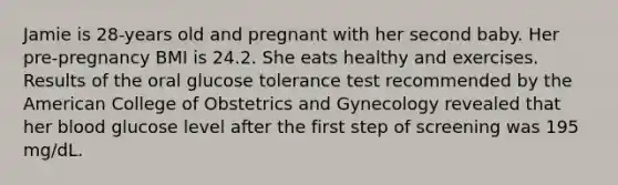 Jamie is 28-years old and pregnant with her second baby. Her pre-pregnancy BMI is 24.2. She eats healthy and exercises. Results of the oral glucose tolerance test recommended by the American College of Obstetrics and Gynecology revealed that her blood glucose level after the first step of screening was 195 mg/dL.