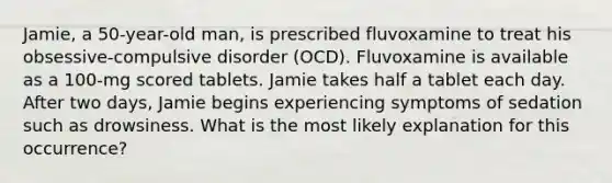 Jamie, a 50-year-old man, is prescribed fluvoxamine to treat his obsessive-compulsive disorder (OCD). Fluvoxamine is available as a 100-mg scored tablets. Jamie takes half a tablet each day. After two days, Jamie begins experiencing symptoms of sedation such as drowsiness. What is the most likely explanation for this occurrence?