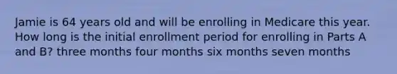 Jamie is 64 years old and will be enrolling in Medicare this year. How long is the initial enrollment period for enrolling in Parts A and B? three months four months six months seven months