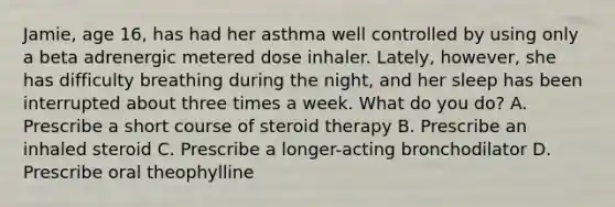 Jamie, age 16, has had her asthma well controlled by using only a beta adrenergic metered dose inhaler. Lately, however, she has difficulty breathing during the night, and her sleep has been interrupted about three times a week. What do you do? A. Prescribe a short course of steroid therapy B. Prescribe an inhaled steroid C. Prescribe a longer-acting bronchodilator D. Prescribe oral theophylline