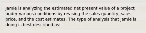 Jamie is analyzing the estimated net present value of a project under various conditions by revising the sales quantity, sales price, and the cost estimates. The type of analysis that Jamie is doing is best described as: