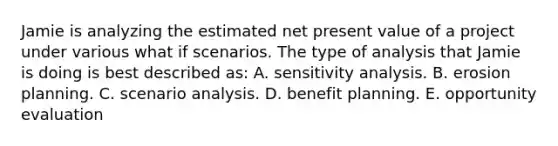 Jamie is analyzing the estimated net present value of a project under various what if scenarios. The type of analysis that Jamie is doing is best described as: A. sensitivity analysis. B. erosion planning. C. scenario analysis. D. benefit planning. E. opportunity evaluation