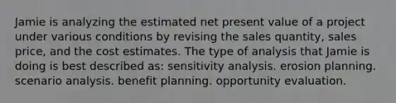 Jamie is analyzing the estimated net present value of a project under various conditions by revising the sales quantity, sales price, and the cost estimates. The type of analysis that Jamie is doing is best described as: sensitivity analysis. erosion planning. scenario analysis. benefit planning. opportunity evaluation.