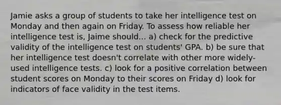 Jamie asks a group of students to take her intelligence test on Monday and then again on Friday. To assess how reliable her intelligence test is, Jaime should... a) check for the predictive validity of the intelligence test on students' GPA. b) be sure that her intelligence test doesn't correlate with other more widely-used intelligence tests. c) look for a positive correlation between student scores on Monday to their scores on Friday d) look for indicators of face validity in the test items.