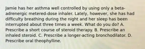 Jamie has her asthma well controlled by using only a beta-adrenergic metered-dose inhaler. Lately, however, she has had difficulty breathing during the night and her sleep has been interrupted about three times a week. What do you do? A. Prescribe a short course of steroid therapy. B. Prescribe an inhaled steroid. C. Prescribe a longer-acting bronchodilator. D. Prescribe oral theophylline.